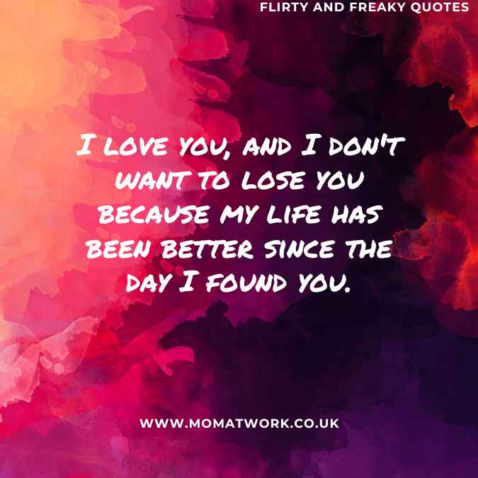 I love you, and I don't want to lose you because my life has been better since the day I found you.