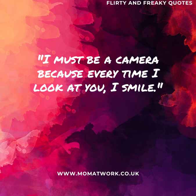 "I must be a camera because every time I look at you, I smile."