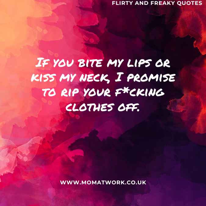 If you bite my lips or kiss my neck, I promise to rip your f*cking clothes off.