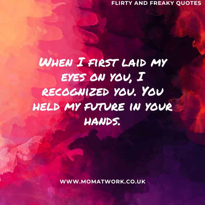 When I first laid my eyes on you, I recognized you. You held my future in your hands.